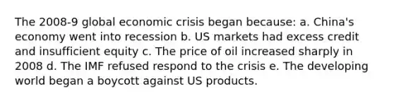 The 2008-9 global economic crisis began because: a. China's economy went into recession b. US markets had excess credit and insufficient equity c. The price of oil increased sharply in 2008 d. The IMF refused respond to the crisis e. The developing world began a boycott against US products.