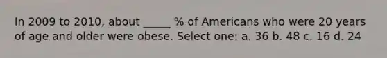 In 2009 to 2010, about _____ % of Americans who were 20 years of age and older were obese. Select one: a. 36 b. 48 c. 16 d. 24