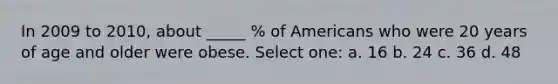 In 2009 to 2010, about _____ % of Americans who were 20 years of age and older were obese. Select one: a. 16 b. 24 c. 36 d. 48