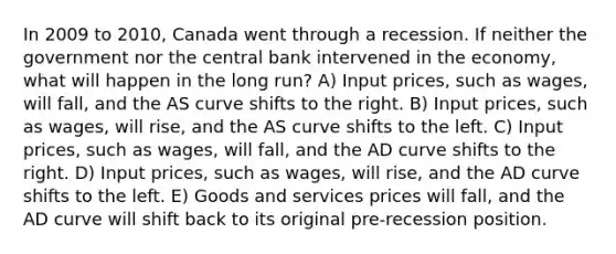 In 2009 to 2010, Canada went through a recession. If neither the government nor the central bank intervened in the economy, what will happen in the long run? A) Input prices, such as wages, will fall, and the AS curve shifts to the right. B) Input prices, such as wages, will rise, and the AS curve shifts to the left. C) Input prices, such as wages, will fall, and the AD curve shifts to the right. D) Input prices, such as wages, will rise, and the AD curve shifts to the left. E) Goods and services prices will fall, and the AD curve will shift back to its original pre-recession position.