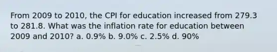 From 2009 to 2010, the CPI for education increased from 279.3 to 281.8. What was the inflation rate for education between 2009 and 2010? a. 0.9% b. 9.0% c. 2.5% d. 90%