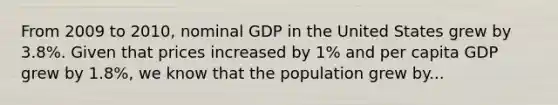 From 2009 to 2010, nominal GDP in the United States grew by 3.8%. Given that prices increased by 1% and per capita GDP grew by 1.8%, we know that the population grew by...