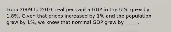 From 2009 to 2010, real per capita GDP in the U.S. grew by 1.8%. Given that prices increased by 1% and the population grew by 1%, we know that nominal GDP grew by _____.