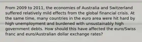 From 2009 to 2011, the economies of Australia and Switzerland suffered relatively mild effects from the global financial crisis. At the same time, many countries in the euro area were hit hard by high unemployment and burdened with unsustainably high government debts. How should this have affected the euro/Swiss franc and euro/Australian dollar exchange rates?