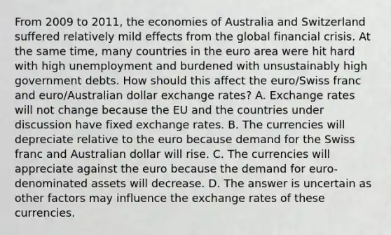 From 2009 to​ 2011, the economies of Australia and Switzerland suffered relatively mild effects from the global financial crisis. At the same​ time, many countries in the euro area were hit hard with high unemployment and burdened with unsustainably high government debts. How should this affect the​ euro/Swiss franc and​ euro/Australian dollar exchange​ rates? A. Exchange rates will not change because the EU and the countries under discussion have fixed exchange rates. B. The currencies will depreciate relative to the euro because demand for the Swiss franc and Australian dollar will rise. C. The currencies will appreciate against the euro because the demand for​ euro-denominated assets will decrease. D. The answer is uncertain as other factors may influence the exchange rates of these currencies.