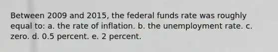 Between 2009 and 2015, the federal funds rate was roughly equal to: a. the rate of inflation. b. the unemployment rate. c. zero. d. 0.5 percent. e. 2 percent.