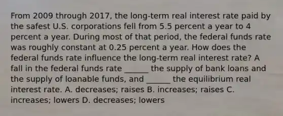 From 2009 through​ 2017, the​ long-term real interest rate paid by the safest U.S. corporations fell from 5.5 percent a year to 4 percent a year. During most of that​ period, the federal funds rate was roughly constant at 0.25 percent a year. How does the federal funds rate influence the​ long-term real interest​ rate? A fall in the federal funds rate​ ______ the supply of bank loans and the supply of loanable​ funds, and​ ______ the equilibrium real interest rate. A. decreases; raises B. increases; raises C. increases; lowers D. decreases; lowers