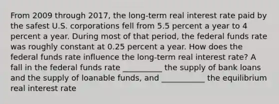 From 2009 through​ 2017, the​ long-term <a href='https://www.questionai.com/knowledge/ksNtEtaHnc-real-interest-rate' class='anchor-knowledge'>real interest rate</a> paid by the safest U.S. corporations fell from 5.5 percent a year to 4 percent a year. During most of that​ period, the <a href='https://www.questionai.com/knowledge/kbKnOFWr2b-federal-funds-rate' class='anchor-knowledge'>federal funds rate</a> was roughly constant at 0.25 percent a year. How does the federal funds rate influence the long-term real interest rate? A fall in the federal funds rate __________ the supply of <a href='https://www.questionai.com/knowledge/k8UQwC4t2k-bank-loans' class='anchor-knowledge'>bank loans</a> and the supply of loanable funds, and ___________ the equilibrium real interest rate