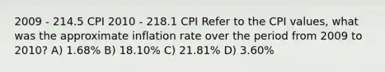 2009 - 214.5 CPI 2010 - 218.1 CPI Refer to the CPI values, what was the approximate inflation rate over the period from 2009 to 2010? A) 1.68% B) 18.10% C) 21.81% D) 3.60%