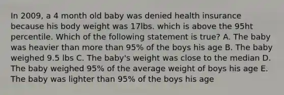 In 2009, a 4 month old baby was denied health insurance because his body weight was 17lbs. which is above the 95ht percentile. Which of the following statement is true? A. The baby was heavier than <a href='https://www.questionai.com/knowledge/keWHlEPx42-more-than' class='anchor-knowledge'>more than</a> 95% of the boys his age B. The baby weighed 9.5 lbs C. The baby's weight was close to the median D. The baby weighed 95% of the average weight of boys his age E. The baby was lighter than 95% of the boys his age