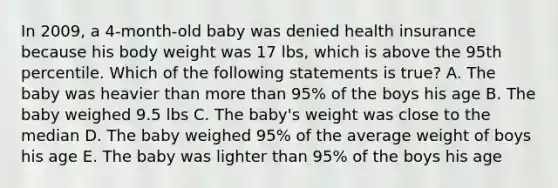 In 2009, a 4-month-old baby was denied health insurance because his body weight was 17 lbs, which is above the 95th percentile. Which of the following statements is true? A. The baby was heavier than more than 95% of the boys his age B. The baby weighed 9.5 lbs C. The baby's weight was close to the median D. The baby weighed 95% of the average weight of boys his age E. The baby was lighter than 95% of the boys his age