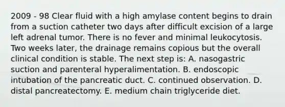 2009 - 98 Clear fluid with a high amylase content begins to drain from a suction catheter two days after difficult excision of a large left adrenal tumor. There is no fever and minimal leukocytosis. Two weeks later, the drainage remains copious but the overall clinical condition is stable. The next step is: A. nasogastric suction and parenteral hyperalimentation. B. endoscopic intubation of the pancreatic duct. C. continued observation. D. distal pancreatectomy. E. medium chain triglyceride diet.