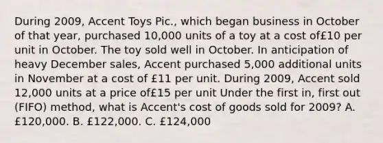 During 2009, Accent Toys Pic., which began business in October of that year, purchased 10,000 units of a toy at a cost of£10 per unit in October. The toy sold well in October. In anticipation of heavy December sales, Accent purchased 5,000 additional units in November at a cost of £11 per unit. During 2009, Accent sold 12,000 units at a price of£15 per unit Under the first in, first out (FIFO) method, what is Accent's cost of goods sold for 2009? A. £120,000. B. £122,000. C. £124,000