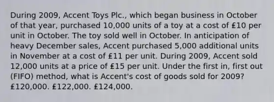 During 2009, Accent Toys Plc., which began business in October of that year, purchased 10,000 units of a toy at a cost of ₤10 per unit in October. The toy sold well in October. In anticipation of heavy December sales, Accent purchased 5,000 additional units in November at a cost of ₤11 per unit. During 2009, Accent sold 12,000 units at a price of ₤15 per unit. Under the first in, first out (FIFO) method, what is Accent's cost of goods sold for 2009? ₤120,000. ₤122,000. ₤124,000.