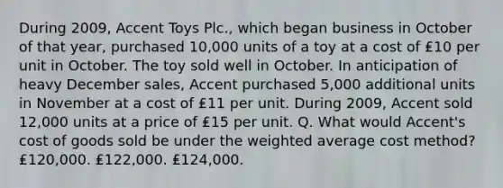 During 2009, Accent Toys Plc., which began business in October of that year, purchased 10,000 units of a toy at a cost of ₤10 per unit in October. The toy sold well in October. In anticipation of heavy December sales, Accent purchased 5,000 additional units in November at a cost of ₤11 per unit. During 2009, Accent sold 12,000 units at a price of ₤15 per unit. Q. What would Accent's cost of goods sold be under the weighted average cost method? ₤120,000. ₤122,000. ₤124,000.