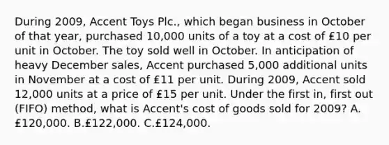 During 2009, Accent Toys Plc., which began business in October of that year, purchased 10,000 units of a toy at a cost of ₤10 per unit in October. The toy sold well in October. In anticipation of heavy December sales, Accent purchased 5,000 additional units in November at a cost of ₤11 per unit. During 2009, Accent sold 12,000 units at a price of ₤15 per unit. Under the first in, first out (FIFO) method, what is Accent's cost of goods sold for 2009? A.₤120,000. B.₤122,000. C.₤124,000.