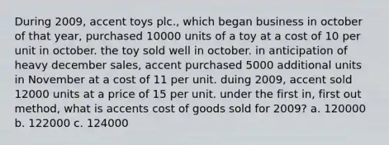 During 2009, accent toys plc., which began business in october of that year, purchased 10000 units of a toy at a cost of 10 per unit in october. the toy sold well in october. in anticipation of heavy december sales, accent purchased 5000 additional units in November at a cost of 11 per unit. duing 2009, accent sold 12000 units at a price of 15 per unit. under the first in, first out method, what is accents cost of goods sold for 2009? a. 120000 b. 122000 c. 124000