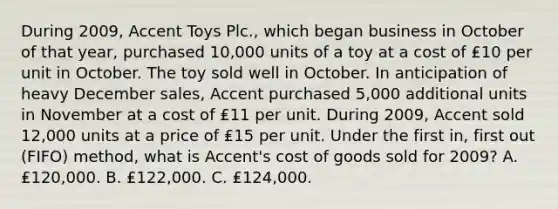 During 2009, Accent Toys Plc., which began business in October of that year, purchased 10,000 units of a toy at a cost of ₤10 per unit in October. The toy sold well in October. In anticipation of heavy December sales, Accent purchased 5,000 additional units in November at a cost of ₤11 per unit. During 2009, Accent sold 12,000 units at a price of ₤15 per unit. Under the first in, first out (FIFO) method, what is Accent's cost of goods sold for 2009? A. ₤120,000. B. ₤122,000. C. ₤124,000.