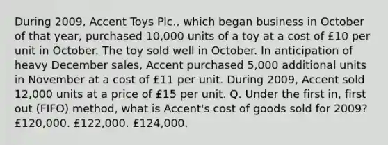 During 2009, Accent Toys Plc., which began business in October of that year, purchased 10,000 units of a toy at a cost of ₤10 per unit in October. The toy sold well in October. In anticipation of heavy December sales, Accent purchased 5,000 additional units in November at a cost of ₤11 per unit. During 2009, Accent sold 12,000 units at a price of ₤15 per unit. Q. Under the first in, first out (FIFO) method, what is Accent's cost of goods sold for 2009? ₤120,000. ₤122,000. ₤124,000.