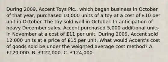 During 2009, Accent Toys Plc., which began business in October of that year, purchased 10,000 units of a toy at a cost of ₤10 per unit in October. The toy sold well in October. In anticipation of heavy December sales, Accent purchased 5,000 additional units in November at a cost of ₤11 per unit. During 2009, Accent sold 12,000 units at a price of ₤15 per unit. What would Accent's cost of goods sold be under the weighted average cost method? A. ₤120,000. B. ₤122,000. C. ₤124,000.