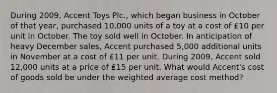 During 2009, Accent Toys Plc., which began business in October of that year, purchased 10,000 units of a toy at a cost of ₤10 per unit in October. The toy sold well in October. In anticipation of heavy December sales, Accent purchased 5,000 additional units in November at a cost of ₤11 per unit. During 2009, Accent sold 12,000 units at a price of ₤15 per unit. What would Accent's cost of goods sold be under the weighted average cost method?