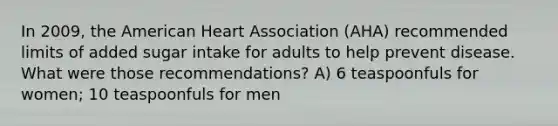 In 2009, the American Heart Association (AHA) recommended limits of added sugar intake for adults to help prevent disease. What were those recommendations? A) 6 teaspoonfuls for women; 10 teaspoonfuls for men