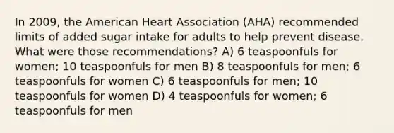 In 2009, the American Heart Association (AHA) recommended limits of added sugar intake for adults to help prevent disease. What were those recommendations? A) 6 teaspoonfuls for women; 10 teaspoonfuls for men B) 8 teaspoonfuls for men; 6 teaspoonfuls for women C) 6 teaspoonfuls for men; 10 teaspoonfuls for women D) 4 teaspoonfuls for women; 6 teaspoonfuls for men