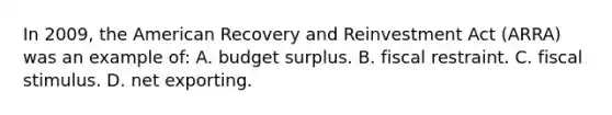 In 2009, the American Recovery and Reinvestment Act (ARRA) was an example of: A. budget surplus. B. fiscal restraint. C. fiscal stimulus. D. net exporting.