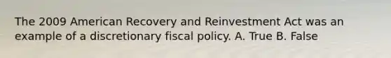 The 2009 American Recovery and Reinvestment Act was an example of a discretionary fiscal policy. A. True B. False