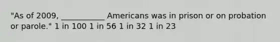 "As of 2009, ___________ Americans was in prison or on probation or parole." 1 in 100 1 in 56 1 in 32 1 in 23