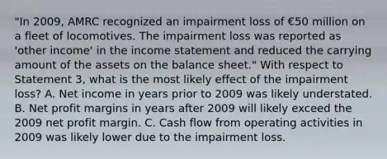 "In 2009, AMRC recognized an impairment loss of €50 million on a fleet of locomotives. The impairment loss was reported as 'other income' in the income statement and reduced the carrying amount of the assets on the balance sheet." With respect to Statement 3, what is the most likely effect of the impairment loss? A. Net income in years prior to 2009 was likely understated. B. Net profit margins in years after 2009 will likely exceed the 2009 net profit margin. C. Cash flow from operating activities in 2009 was likely lower due to the impairment loss.