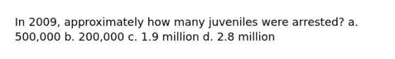 In 2009, approximately how many juveniles were arrested?​ a. ​500,000 b. ​200,000 c. ​1.9 million d. ​2.8 million