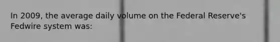 In 2009, the average daily volume on the Federal Reserve's Fedwire system was: