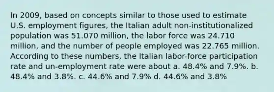 In 2009, based on concepts similar to those used to estimate U.S. employment figures, the Italian adult non-institutionalized population was 51.070 million, the labor force was 24.710 million, and the number of people employed was 22.765 million. According to these numbers, the Italian labor-force participation rate and un-employment rate were about a. 48.4% and 7.9%. b. 48.4% and 3.8%. c. 44.6% and 7.9% d. 44.6% and 3.8%