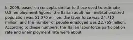 In 2009, based on concepts similar to those used to estimate U.S. employment figures, the Italian adult non- institutionalized population was 51.070 million, the labor force was 24.710 million, and the number of people employed was 22.765 million. According to these numbers, the Italian labor-force participation rate and unemployment rate were about