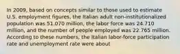 In 2009, based on concepts similar to those used to estimate U.S. employment figures, the Italian adult non-institutionalized population was 51.070 million, the labor force was 24.710 million, and the number of people employed was 22.765 million. According to these numbers, the Italian labor-force participation rate and unemployment rate were about