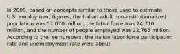 In 2009, based on concepts similar to those used to estimate U.S. employment figures, the Italian adult non-institutionalized population was 51.070 million, the labor force was 24.710 million, and the number of people employed was 22.765 million. According to the- se numbers, the Italian labor-force participation rate and unemployment rate were about