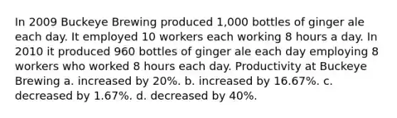 In 2009 Buckeye Brewing produced 1,000 bottles of ginger ale each day. It employed 10 workers each working 8 hours a day. In 2010 it produced 960 bottles of ginger ale each day employing 8 workers who worked 8 hours each day. Productivity at Buckeye Brewing a. increased by 20%. b. increased by 16.67%. c. decreased by 1.67%. d. decreased by 40%.