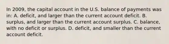 In 2009, the capital account in the U.S. balance of payments was in: A. deficit, and larger than the current account deficit. B. surplus, and larger than the current account surplus. C. balance, with no deficit or surplus. D. deficit, and smaller than the current account deficit.