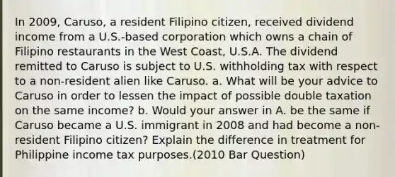 In 2009, Caruso, a resident Filipino citizen, received dividend income from a U.S.-based corporation which owns a chain of Filipino restaurants in the West Coast, U.S.A. The dividend remitted to Caruso is subject to U.S. withholding tax with respect to a non-resident alien like Caruso. a. What will be your advice to Caruso in order to lessen the impact of possible double taxation on the same income? b. Would your answer in A. be the same if Caruso became a U.S. immigrant in 2008 and had become a non-resident Filipino citizen? Explain the difference in treatment for Philippine income tax purposes.(2010 Bar Question)