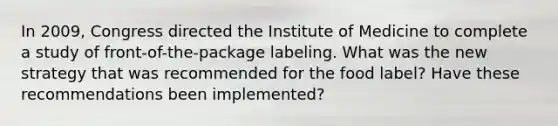 In 2009, Congress directed the Institute of Medicine to complete a study of front-of-the-package labeling. What was the new strategy that was recommended for the food label? Have these recommendations been implemented?