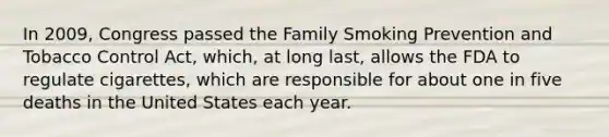 In 2009, Congress passed the Family Smoking Prevention and Tobacco Control Act, which, at long last, allows the FDA to regulate cigarettes, which are responsible for about one in five deaths in the United States each year.