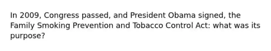 In 2009, Congress passed, and President Obama signed, the Family Smoking Prevention and Tobacco Control Act: what was its purpose?