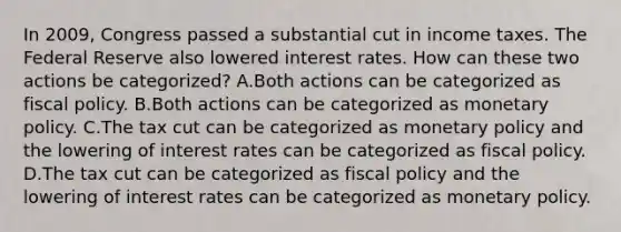 In 2009, Congress passed a substantial cut in income taxes. The Federal Reserve also lowered interest rates. How can these two actions be categorized? A.Both actions can be categorized as <a href='https://www.questionai.com/knowledge/kPTgdbKdvz-fiscal-policy' class='anchor-knowledge'>fiscal policy</a>. B.Both actions can be categorized as <a href='https://www.questionai.com/knowledge/kEE0G7Llsx-monetary-policy' class='anchor-knowledge'>monetary policy</a>. C.The tax cut can be categorized as monetary policy and the lowering of interest rates can be categorized as fiscal policy. D.The tax cut can be categorized as fiscal policy and the lowering of interest rates can be categorized as monetary policy.