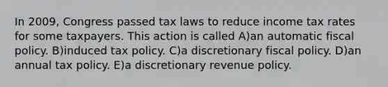 In 2009, Congress passed tax laws to reduce income tax rates for some taxpayers. This action is called A)an automatic fiscal policy. B)induced tax policy. C)a discretionary fiscal policy. D)an annual tax policy. E)a discretionary revenue policy.