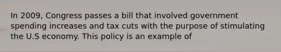 In 2009, Congress passes a bill that involved government spending increases and tax cuts with the purpose of stimulating the U.S economy. This policy is an example of