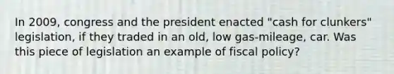 In 2009, congress and the president enacted "cash for clunkers" legislation, if they traded in an old, low gas-mileage, car. Was this piece of legislation an example of fiscal policy?