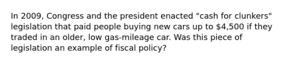 In​ 2009, Congress and the president enacted​ "cash for​ clunkers" legislation that paid people buying new cars up to​ 4,500 if they traded in an​ older, low​ gas-mileage car. ​Was this piece of legislation an example of fiscal​ policy?