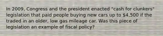 In 2009, Congress and the president enacted "cash for clunkers" legislation that paid people buying new cars up to 4,500 if the traded in an older, low gas mileage car. Was this piece of legislation an example of fiscal policy?