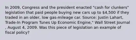 In​ 2009, Congress and the president enacted​ "cash for​ clunkers" legislation that paid people buying new cars up to​ 4,500 if they traded in an​ older, low​ gas-mileage car. ​Source: Justin​ Lahart, Trade-In Program Tunes Up Economic​ Engine," Wall Street Journal​, August​ 4, 2009. Was this piece of legislation an example of fiscal​ policy?